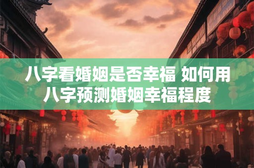 八字看婚姻是否幸福 如何用八字预测婚姻幸福程度