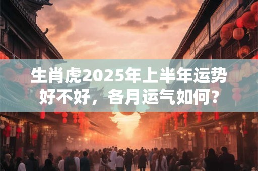 生肖虎2025年上半年运势好不好，各月运气如何？