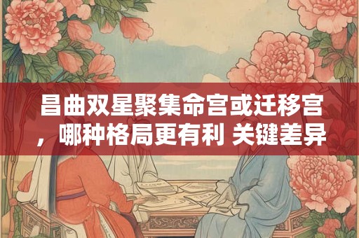 昌曲双星聚集命宫或迁移宫，哪种格局更有利 关键差异在哪里