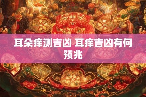 耳朵痒测吉凶 耳痒吉凶有何预兆