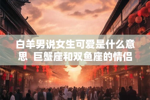 白羊男说女生可爱是什么意思  巨蟹座和双鱼座的情侣值是多少