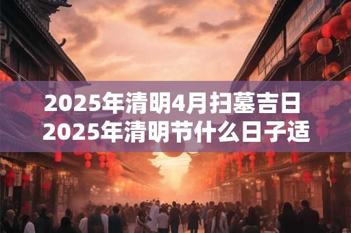 2025年清明4月扫墓吉日 2025年清明节什么日子适合扫墓