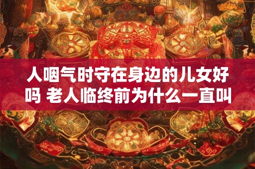 人咽气时守在身边的儿女好吗 老人临终前为什么一直叫喊
