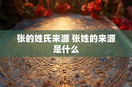 张的姓氏来源 张姓的来源是什么