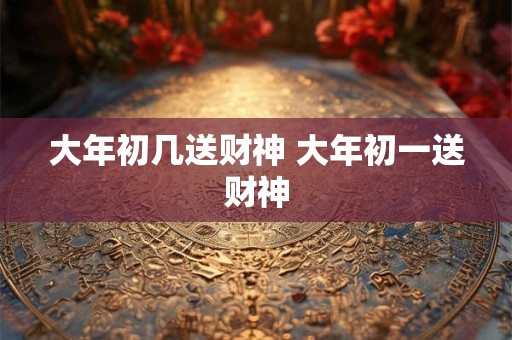 大年初几送财神 大年初一送财神