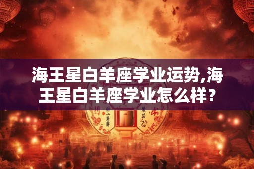 海王星白羊座学业运势,海王星白羊座学业怎么样？
