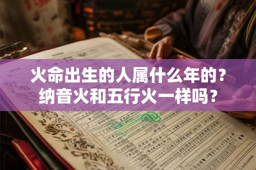火命出生的人属什么年的？纳音火和五行火一样吗？