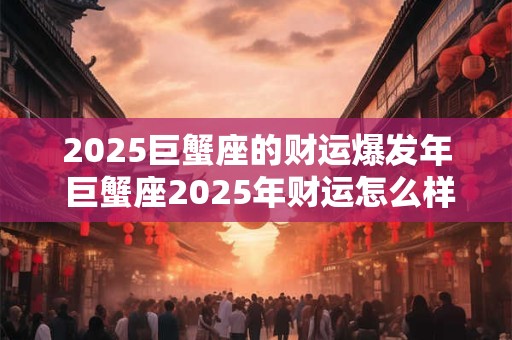 2025巨蟹座的财运爆发年 巨蟹座2025年财运怎么样