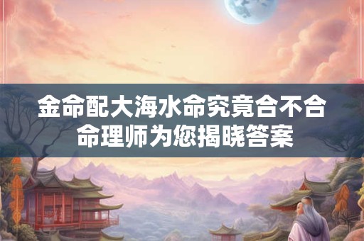 金命配大海水命究竟合不合 命理师为您揭晓答案