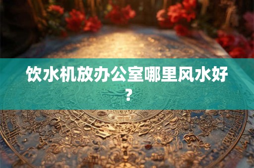 饮水机放办公室哪里风水好？