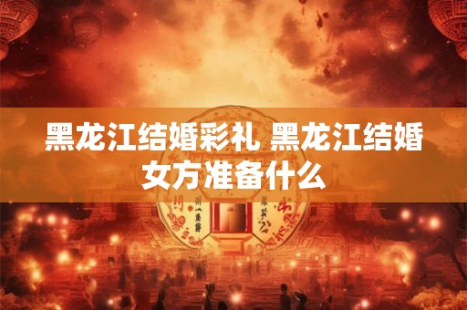 黑龙江结婚彩礼 黑龙江结婚女方准备什么