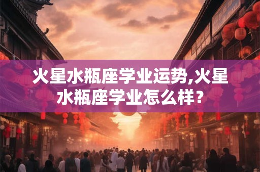 火星水瓶座学业运势,火星水瓶座学业怎么样? 火星水瓶座学业运势,火星水瓶座学业怎么样?