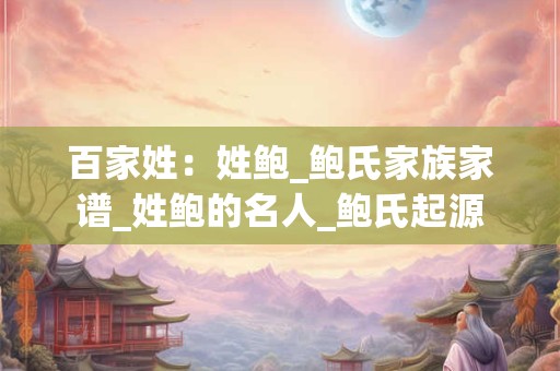 百家姓：姓鲍_鲍氏家族家谱_姓鲍的名人_鲍氏起源