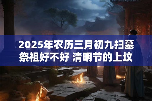 2025年农历三月初九扫墓祭祖好不好 清明节的上坟忌讳