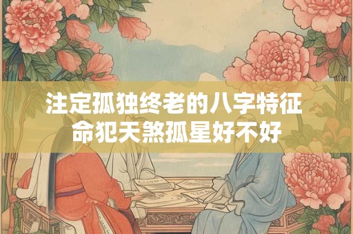 注定孤独终老的八字特征 命犯天煞孤星好不好