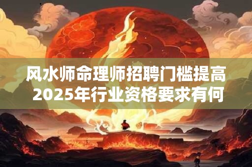 风水师命理师招聘门槛提高 2025年行业资格要求有何变化