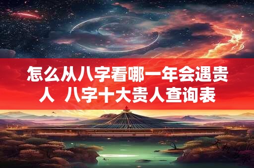 怎么从八字看哪一年会遇贵人  八字十大贵人查询表