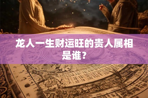 龙人一生财运旺的贵人属相是谁？