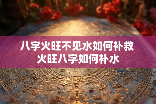 八字火旺不见水如何补救 火旺八字如何补水