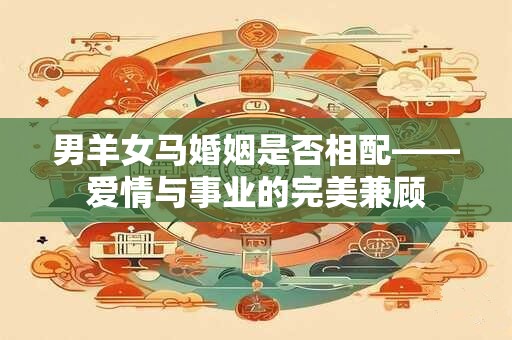 男羊女马婚姻是否相配——爱情与事业的完美兼顾 男羊女马婚姻是否相配——爱情与事业的完美兼顾