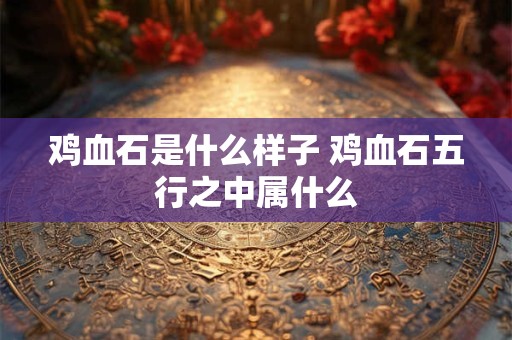 鸡血石是什么样子 鸡血石五行之中属什么