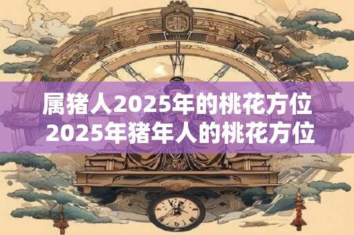 属猪人2025年的桃花方位 2025年猪年人的桃花方位是哪 属猪人2025年的桃花方位 2025年猪年人的桃花方位是哪