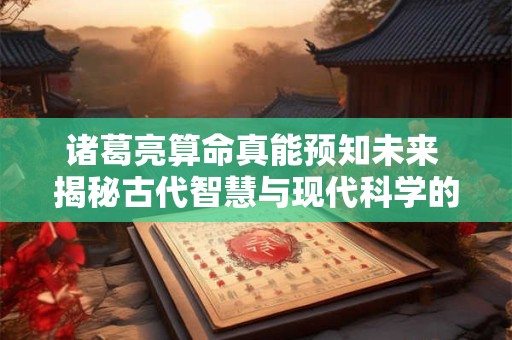 诸葛亮算命真能预知未来 揭秘古代智慧与现代科学的碰撞