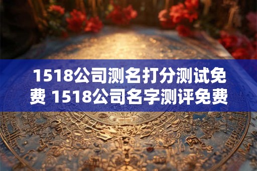 1518公司测名打分测试免费 1518公司名字测评免费吗 1518公司测名打分测试免费 1518公司名字测评免费吗