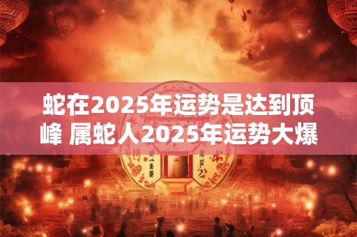 蛇在2025年运势是达到顶峰 属蛇人2025年运势大爆发