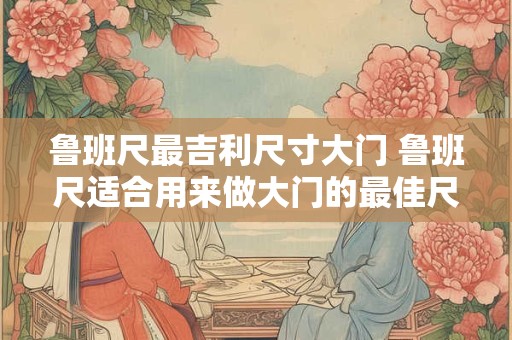 鲁班尺最吉利尺寸大门 鲁班尺适合用来做大门的最佳尺寸是多少