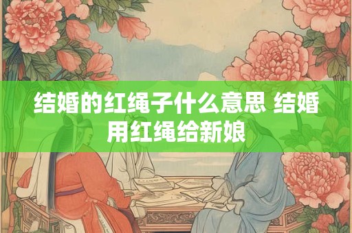 结婚的红绳子什么意思 结婚用红绳给新娘