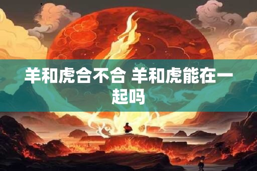 羊和虎合不合 羊和虎能在一起吗