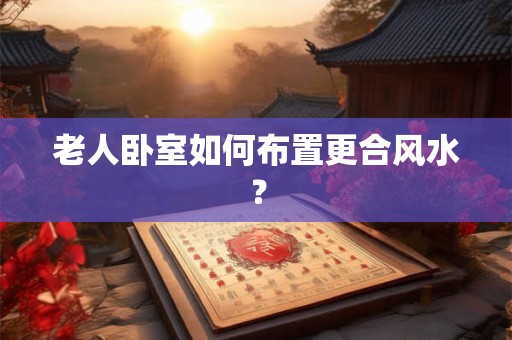 老人卧室如何布置更合风水？