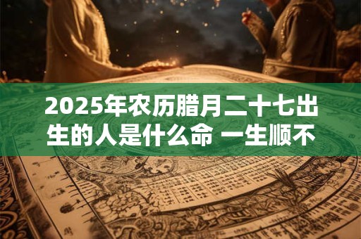 2025年农历腊月二十七出生的人是什么命 一生顺不顺