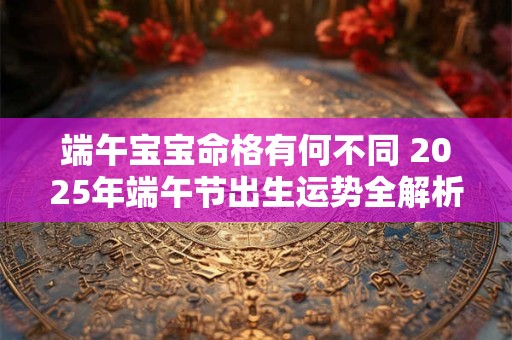 端午宝宝命格有何不同 2025年端午节出生运势全解析