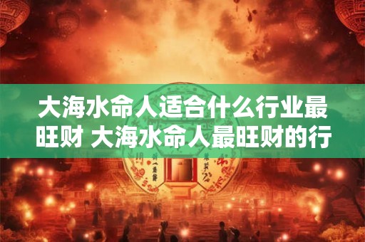 大海水命人适合什么行业最旺财 大海水命人最旺财的行业是什么