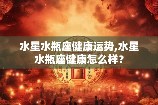 水星水瓶座健康运势,水星水瓶座健康怎么样？