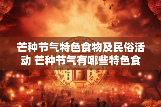 芒种节气特色食物及民俗活动 芒种节气有哪些特色食物和民俗活动