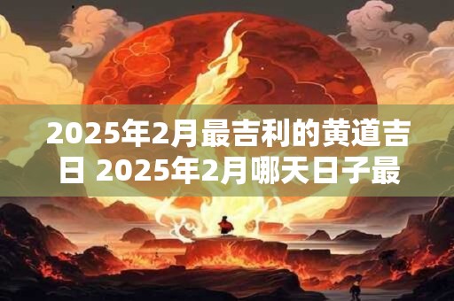 2025年2月最吉利的黄道吉日 2025年2月哪天日子最好
