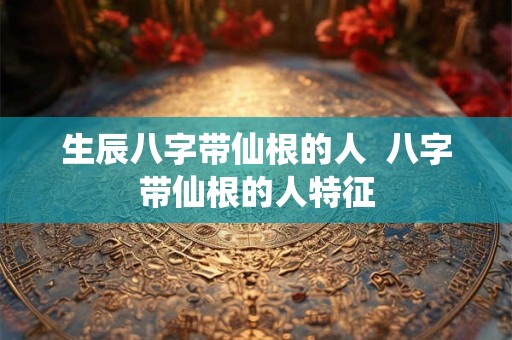 生辰八字带仙根的人  八字带仙根的人特征