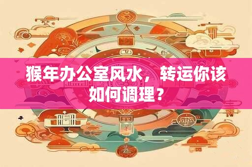 猴年办公室风水，转运你该如何调理？