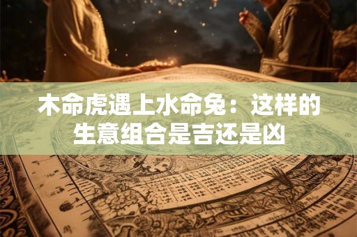 木命虎遇上水命兔：这样的生意组合是吉还是凶