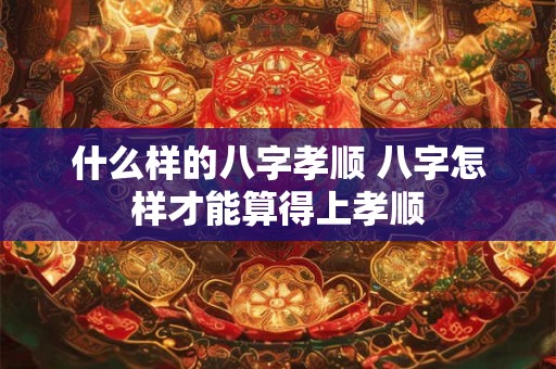 什么样的八字孝顺 八字怎样才能算得上孝顺