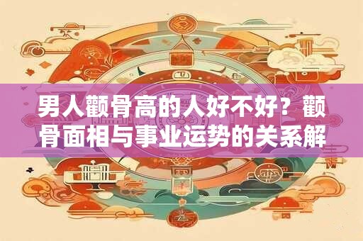 男人颧骨高的人好不好？颧骨面相与事业运势的关系解析