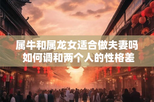 属牛和属龙女适合做夫妻吗 如何调和两个人的性格差异呢