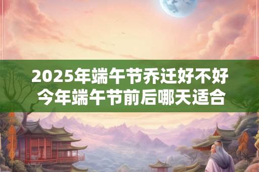 2025年端午节乔迁好不好 今年端午节前后哪天适合搬家
