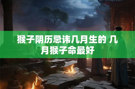 猴子阴历忌讳几月生的 几月猴子命最好 猴子阴历忌讳几月生的 几月猴子命最好