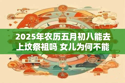 2026年农历五月初八能去上坟祭祖吗 女儿为何不能去上坟 2026年农历五月初八能去上坟祭祖吗 女儿为何不能去上坟