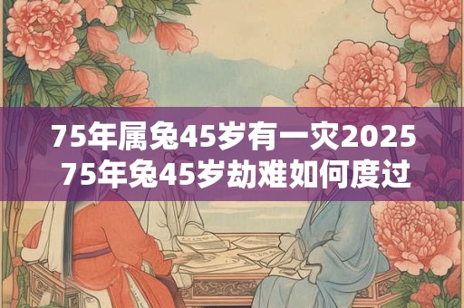 75年属兔45岁有一灾2025 75年兔45岁劫难如何度过