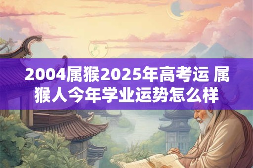 2004属猴2025年高考运 属猴人今年学业运势怎么样